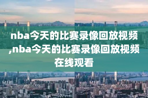 nba今天的比赛录像回放视频,nba今天的比赛录像回放视频在线观看