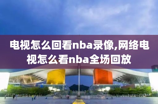 电视怎么回看nba录像,网络电视怎么看nba全场回放