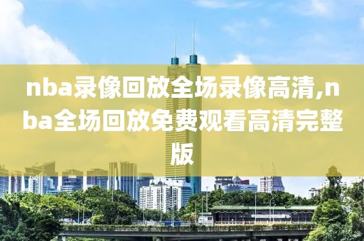 nba录像回放全场录像高清,nba全场回放免费观看高清完整版