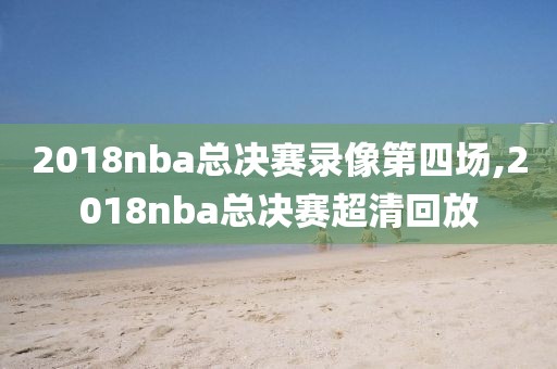 2018nba总决赛录像第四场,2018nba总决赛超清回放