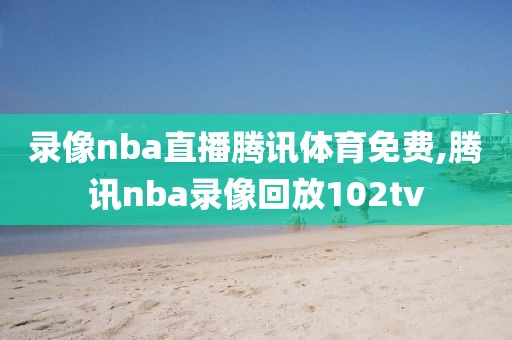 录像nba直播腾讯体育免费,腾讯nba录像回放102tv