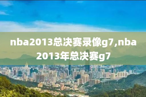 nba2013总决赛录像g7,nba2013年总决赛g7