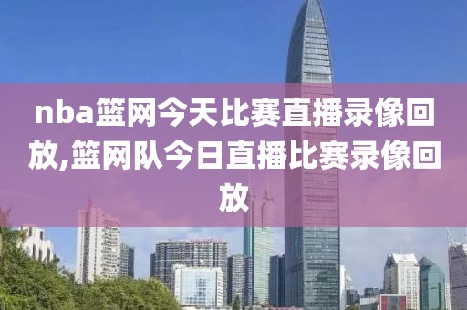 nba篮网今天比赛直播录像回放,篮网队今日直播比赛录像回放