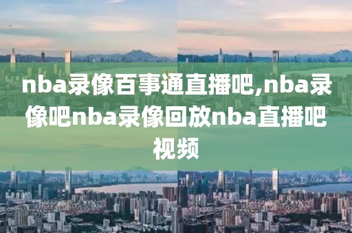 nba录像百事通直播吧,nba录像吧nba录像回放nba直播吧视频