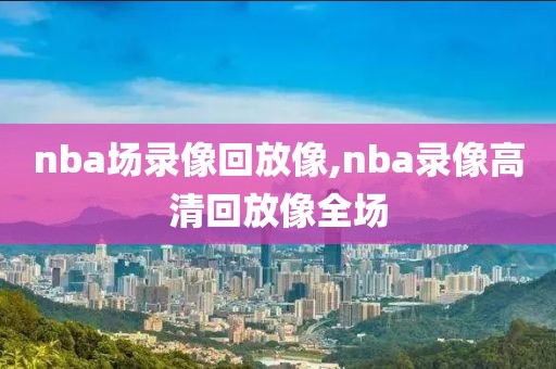 nba场录像回放像,nba录像高清回放像全场