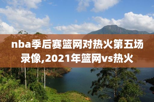nba季后赛篮网对热火第五场录像,2021年篮网vs热火