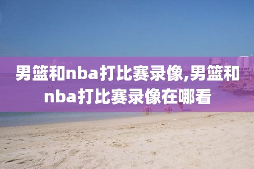 男篮和nba打比赛录像,男篮和nba打比赛录像在哪看