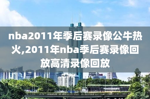 nba2011年季后赛录像公牛热火,2011年nba季后赛录像回放高清录像回放