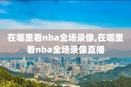 在哪里看nba全场录像,在哪里看nba全场录像直播