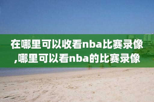 在哪里可以收看nba比赛录像,哪里可以看nba的比赛录像
