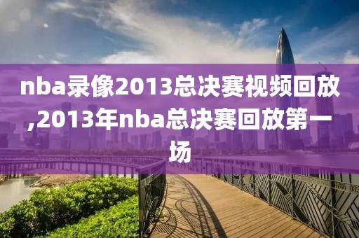 nba录像2013总决赛视频回放,2013年nba总决赛回放第一场