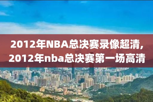 2012年NBA总决赛录像超清,2012年nba总决赛第一场高清