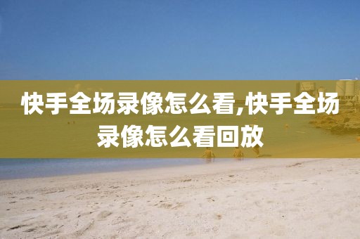 快手全场录像怎么看,快手全场录像怎么看回放