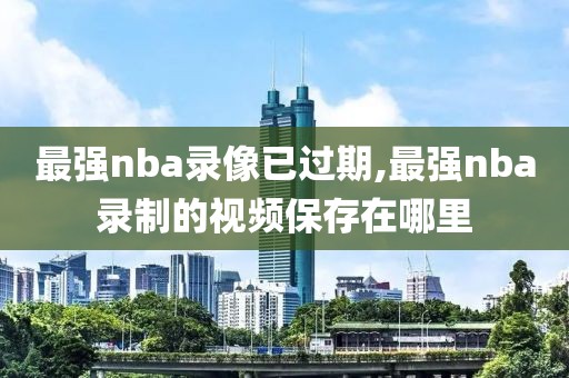 最强nba录像已过期,最强nba录制的视频保存在哪里