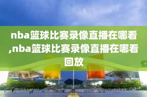 nba篮球比赛录像直播在哪看,nba篮球比赛录像直播在哪看回放