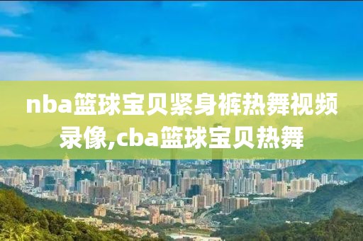 nba篮球宝贝紧身裤热舞视频录像,cba篮球宝贝热舞