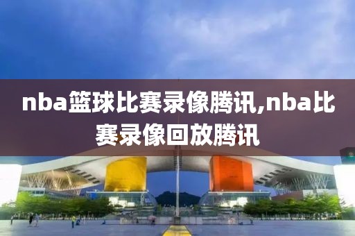 nba篮球比赛录像腾讯,nba比赛录像回放腾讯