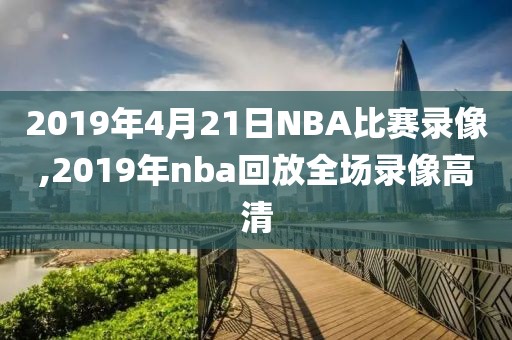 2019年4月21日NBA比赛录像,2019年nba回放全场录像高清