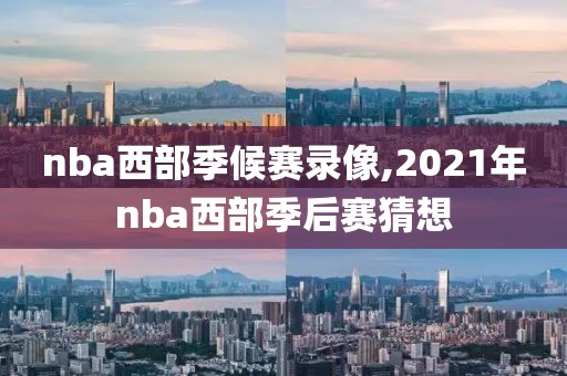 nba西部季候赛录像,2021年nba西部季后赛猜想
