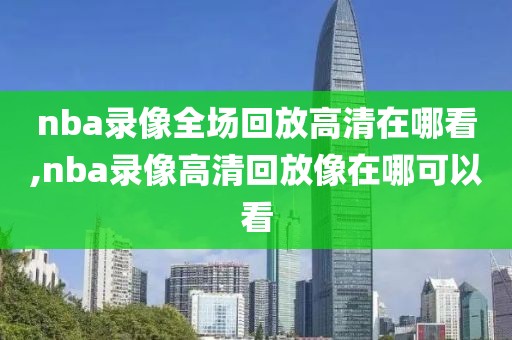 nba录像全场回放高清在哪看,nba录像高清回放像在哪可以看