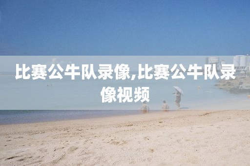 比赛公牛队录像,比赛公牛队录像视频