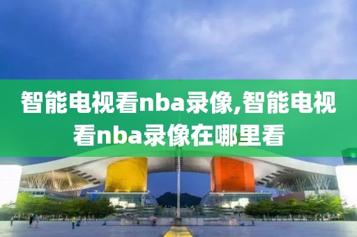 智能电视看nba录像,智能电视看nba录像在哪里看