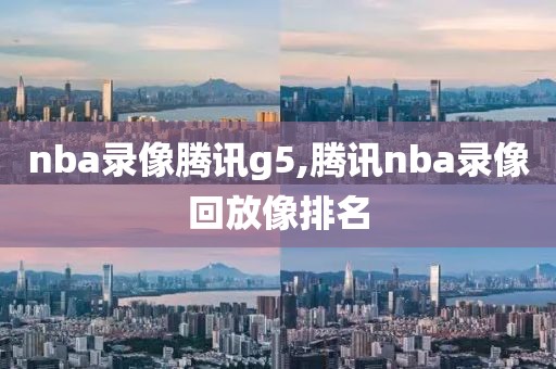 nba录像腾讯g5,腾讯nba录像回放像排名