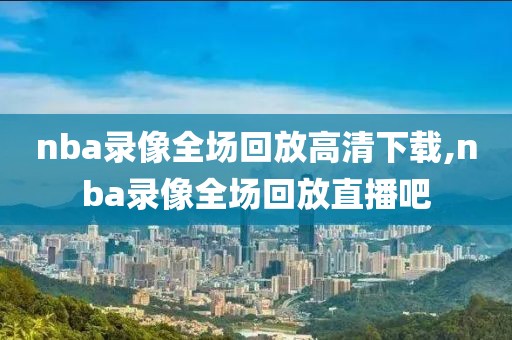 nba录像全场回放高清下载,nba录像全场回放直播吧