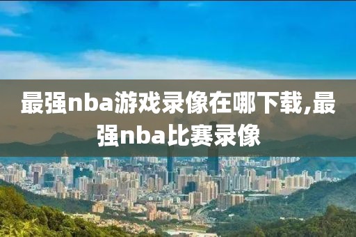 最强nba游戏录像在哪下载,最强nba比赛录像
