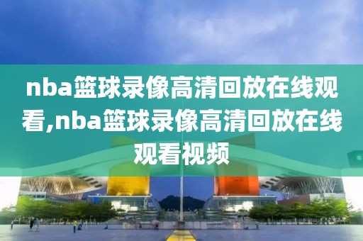 nba篮球录像高清回放在线观看,nba篮球录像高清回放在线观看视频