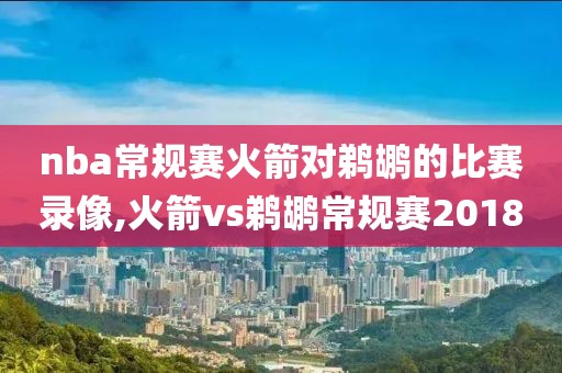 nba常规赛火箭对鹈鹕的比赛录像,火箭vs鹈鹕常规赛2018