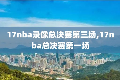 17nba录像总决赛第三场,17nba总决赛第一场