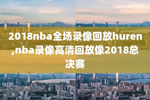 2018nba全场录像回放huren,nba录像高清回放像2018总决赛