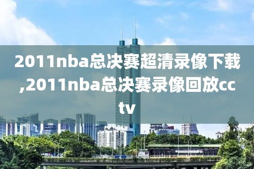 2011nba总决赛超清录像下载,2011nba总决赛录像回放cctv