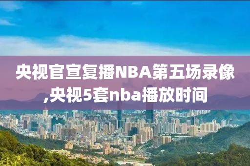 央视官宣复播NBA第五场录像,央视5套nba播放时间