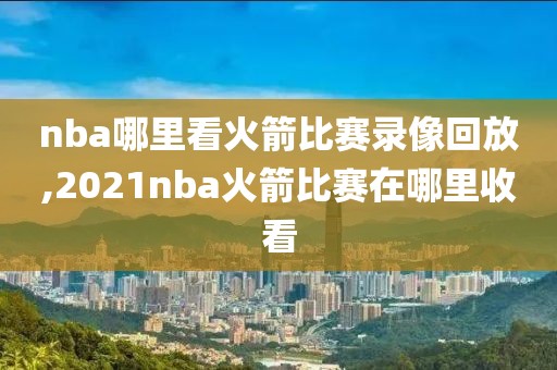 nba哪里看火箭比赛录像回放,2021nba火箭比赛在哪里收看