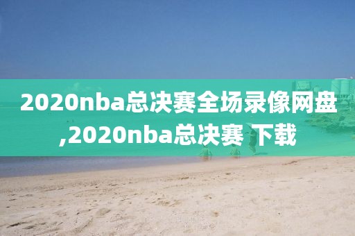 2020nba总决赛全场录像网盘,2020nba总决赛 下载