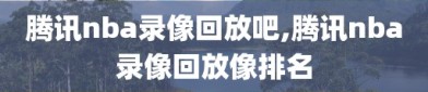 腾讯nba录像回放吧,腾讯nba录像回放像排名