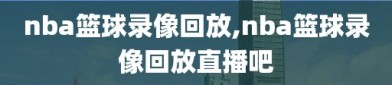 nba篮球录像回放,nba篮球录像回放直播吧