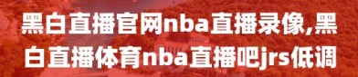 黑白直播官网nba直播录像,黑白直播体育nba直播吧jrs低调