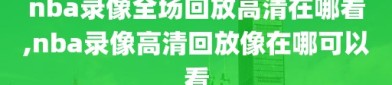 nba录像全场回放高清在哪看,nba录像高清回放像在哪可以看