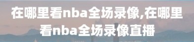 在哪里看nba全场录像,在哪里看nba全场录像直播