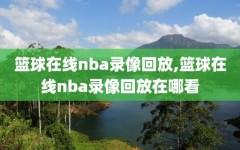篮球在线nba录像回放,篮球在线nba录像回放在哪看