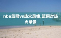 nba篮网vs热火录像,篮网对热火录像