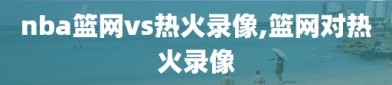 nba篮网vs热火录像,篮网对热火录像