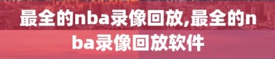 最全的nba录像回放,最全的nba录像回放软件