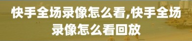 快手全场录像怎么看,快手全场录像怎么看回放