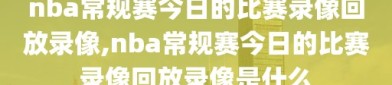 nba常规赛今日的比赛录像回放录像,nba常规赛今日的比赛录像回放录像是什么