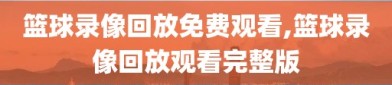 篮球录像回放免费观看,篮球录像回放观看完整版