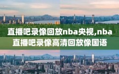 直播吧录像回放nba央视,nba直播吧录像高清回放像国语